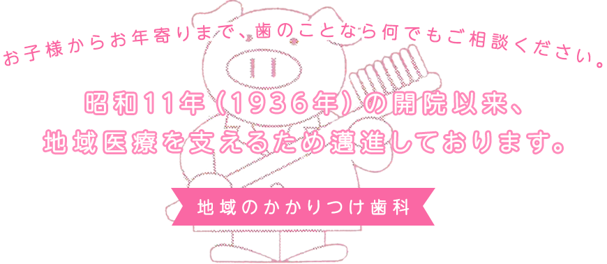 昭和11年（1936年）の開院以来、地域医療を支えるため邁進しております。お子様からお年寄りまで、歯のことなら何でもご相談ください。